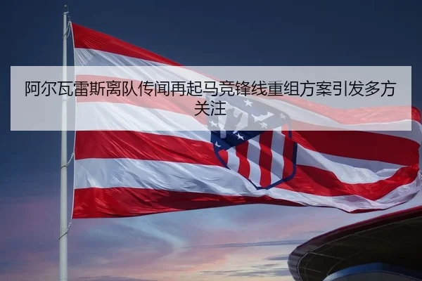 阿尔瓦雷斯离队传闻再起马竞锋线重组方案引发多方关注
